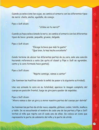 43
Cuando ya seleccione las cejas, se cambia el armario con los diferentes tipos
de nariz: chata, ancha, aguileña, de conejo.
Pipe o Soﬁ dicen:
“¿Cómo es tu nariz?”
Cuando ya haya seleccionado la nariz, se cambia el armario con los diferentes
tipos de boca: grande, pequeña, gruesa, delgada.
Pipe o Soﬁ dicen:
“Escoge la boca que más te guste”
“Que bien, lo has hecho excelente”
Cundo termine de ubicar las diferentes partes de su cara, sale una canción
haciendo referencia a esto (se quita el closet y Pipe o Soﬁ se agrandan,
canta y la cara formada hace gestos).
Pipe o Sofí dicen:
“Repite conmigo, vamos a cantar”
(Se iluminan las huellitas dando la señal de pasar a la siguiente actividad).
Una vez armada la cara en su totalidad, aparece la imagen completa del
cuerpo en posición frontal, luego se gira para quedar de espaldas.
Pipe o Sofí dicen:
“Ahora vamos a dar un giro y a mirar nuestra partes del cuerpo por detrás”
Se iluminan las partes de atrás: nuca, espalda, glúteos, codos, tobillo, muñeca
y talón. Se va escuchando el nombre de cada una de las partes y Pipe o Sofí
invitan al niño que repita con él cada una de ellas. Se coloca un icono que
represente la parte de adelante del niño y la parte de atrás.
 