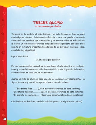 44
TERCER GLOBO
2. Me conozco por dentro
Tenemos en la pantalla el niño desnudo y al lado tendremos tres cajones
con imágenes alusivas al sistema circulatorio, a su vez se produce un sonido
característico asociado con lo muscular y se mueven todos los músculos de
la pierna, un sonido característico asociado a lo óseo (el icono debe ser el de
un niño en miniatura presentando cada uno de los sistemas: muscular, óseo,
circulatorio y digestivo).
Pipe o Sofí dicen:
“¿Cómo eres por dentro?”
En ese momentos los recuadros se alumbran, el niño da click en cualquier
icono y automáticamente el niño desnudo de la parte izquierda del cuadro,
se transforma en cada uno de los sistemas.
Cuando el niño da click en cada una de las sesiones correspondientes, la
ﬁgura se mueve y muestra en general como es cada sistema.
“El sistema óseo ………. (Decir algo característico de este sistema)
“El sistema muscular…..………. (Decir algo característico de este sistema)
“El aparato circulatorio…… . (Decir algo característico de este sistema)
(Se iluminan las huellitas dando la señal de pasar a la siguiente actividad).
 