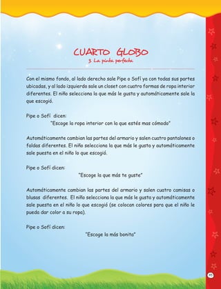 45
CUARTO GLOBO
3. La pinta perfecta
Con el mismo fondo, al lado derecho sale Pipe o Sofí ya con todas sus partes
ubicadas, y al lado izquierdo sale un closet con cuatro formas de ropa interior
diferentes. El niño selecciona la que más le gusta y automáticamente sale la
que escogió.
Pipe o Sofí dicen:
“Escoge la ropa interior con la que estés mas cómodo”
Automáticamente cambian las partes del armario y salen cuatro pantalones o
faldas diferentes. El niño selecciona la que más le gusta y automáticamente
sale puesta en el niño lo que escogió.
Pipe o Sofí dicen:
“Escoge la que más te guste”
Automáticamente cambian las partes del armario y salen cuatro camisas o
blusas diferentes. El niño selecciona la que más le gusta y automáticamente
sale puesta en el niño lo que escogió (se colocan colores para que el niño le
pueda dar color a su ropa).
Pipe o Sofí dicen:
“Escoge la más bonita”
 