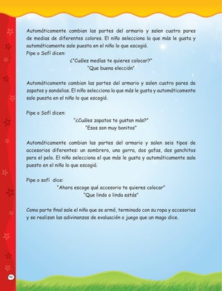 46
Automáticamente cambian las partes del armario y salen cuatro pares
de medias de diferentes colores. El niño selecciona la que más le gusta y
automáticamente sale puesta en el niño lo que escogió.
Pipe o Sofí dicen:
¿”Cuáles medías te quieres colocar?”
“Que buena elección”
Automáticamente cambian las partes del armario y salen cuatro pares de
zapatos y sandalias. El niño selecciona la que más le gusta y automáticamente
sale puesta en el niño lo que escogió.
Pipe o Sofí dicen:
“¿Cuáles zapatos te gustan más?”
“Esos son muy bonitos”
Automáticamente cambian las partes del armario y salen seis tipos de
accesorios diferentes: un sombrero, una gorra, dos gafas, dos ganchitos
para el pelo. El niño selecciona el que más le gusta y automáticamente sale
puesto en el niño lo que escogió.
Pipe o sofí dice:
“Ahora escoge qué accesorio te quieres colocar”
“Que lindo o linda estás”
Como parte ﬁnal sale el niño que se armó, terminado con su ropa y accesorios
y se realizan las adivinanzas de evaluación o juego que un mago dice.
 