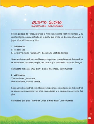 47
QUINTO GLOBO
EVALUACIÓN · ADIVINANZAS
Con un paisaje de fondo, aparece el niño que se armó vestido de mago y su
varita mágica con una estrella en la punta que brilla. Le dice que ahora van a
jugar a las adivinanzas y dice:
1. Adivinanza
Si los abro veo
Si los cierro sueño. “¿Qué es?”, dice el niño vestido de mago
Salen varios recuadros con diferentes opciones, en cada uno de los cuadros
se encontrará una mano, un pie, una cabeza y la respuesta correcta: los ojos.
Respuesta: los ojos. “Muy bien”, dice el niño-mago, “continuemos”
2. Adivinanza
Juntos vienen, juntos van,
Uno va delante, otro va detrás.
Salen varios recuadros con diferentes opciones, en cada uno de los cuadros
se encontrará una mano, los ojos, una cabeza y la respuesta correcta: los
pies.
Respuesta: Los pies. “Muy bien”, dice el niño-mago “, continuemos
 