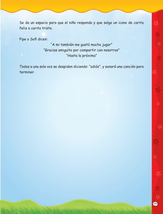 49
Se da un espacio para que el niño responda y que salga un icono de carita
feliz o carita triste.
Pipe o Soﬁ dicen:
“A mi también me gustó mucho jugar”
“Gracias amiguito por compartir con nosotros”
“Hasta la próxima”
Todos a una sola voz se despiden diciendo: “adiós”, y sonará una canción para
terminar.
 