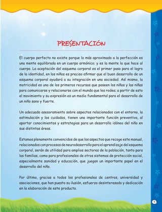 5
PRESENTACIÓN
El cuerpo perfecto no existe porque lo más aproximado a la perfección es
una mente equilibrada en un cuerpo armónico; y es la mente la que hace al
cuerpo. La aceptación del esquema corporal es el primer paso para el logro
de la identidad, en los niños es preciso aﬁrmar que el buen desarrollo de un
esquema corporal ayudará a su integración en una sociedad. Así mismo, la
motricidad es uno de los primeros recursos que poseen los niños y las niñas
para comunicarse y relacionarse con el mundo que les rodea; a partir de esto
el movimiento y su expresión es un medio fundamental para el desarrollo de
un niño sano y fuerte.
Un adecuado asesoramiento sobre aspectos relacionados con el entorno, la
estimulación y los cuidados, tienen una importante función preventiva, al
aportar conocimientos y estrategias para un desarrollo idóneo del niño en
sus distintas áreas.
Estamos plenamente convencidos de que los aspectos que recoge este manual,
relacionados con procesos de neurodesarrollo para el aprendizaje del esquema
corporal, serán de utilidad para amplios sectores de la población, tanto para
las familias, como para profesionales de otros sistemas de protección social,
especialmente sanidad y educación, que juegan un importante papel en el
desarrollo del niño.
Por último, gracias a todos los profesionales de centros, universidad y
asociaciones, que han puesto su ilusión, esfuerzo desinteresado y dedicación
en la elaboración de este producto.
 