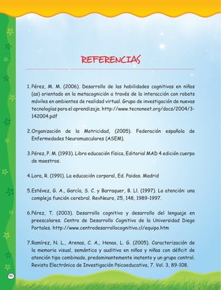 50
REFERENCIAS
1. Pérez, M. M. (2006). Desarrollo de las habilidades cognitivas en niños
(as) orientado en la metacognición a través de la interacción con robots
móviles en ambientes de realidad virtual. Grupo de investigación de nuevas
tecnologías para el aprendizaje. http://www.tecnoneet.org/docs/2004/3-
142004.pdf
2.Organización de la Motricidad, (2005). Federación española de
Enfermedades Neuromusculares (ASEM).
3.Pérez, P. M. (1993). Libro educación física, Editorial MAD 4 edición cuerpo
de maestros.
4.Lora, R. (1991). La educación corporal, Ed. Paidos. Madrid
5.Estévez, G. A., García, S. C. y Barraquer, B. Ll. (1997). La atención: una
compleja función cerebral. RevNeuro, 25, 148, 1989-1997.
6.Pérez, T. (2003). Desarrollo cognitivo y desarrollo del lenguaje en
preescolares. Centro de Desarrollo Cognitivo de la Universidad Diego
Portales. http://www.centrodesarrollocognitivo.cl/equipo.htm
7.Ramírez, N. L., Arenas, C. A., Henao, L. G. (2005). Caracterización de
la memoria visual, semántica y auditiva en niños y niñas con déﬁcit de
atención tipo combinado, predominantemente inatento y un grupo control.
Revista Electrónica de Investigación Psicoeducativa, 7. Vol. 3, 89-108.
 