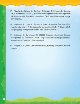 52
17. Wodka, E., Mahone, M., Blankner, J., Larson, J., Fotedar, S., Denckla,
M., & Mostofsky, S. (2007). Evidence that response inhibition is a primary
déﬁcit in ADHD. Journal of Clinical and Experimental Neuropsychology,
29, 345-356.
18. Anderson, V., Levin, H., Jacobs, R. (2002). Executive functions after
frontal lobe injury: A developmental perspective. En D. T. Stuss, & R.T.
Knight (Eds.), Principles of frontal lobe function, 504-527.
19. Gallegos, S., Gorostegui, M. (2002). Procesos Cognitivos Simples.
Recuperado 22 diciembre 2008. http://www.unheval.edu.pe/docente/
administrador/subidas/1190494636.pdf
20. Vargas, J. M. (1995). La memoria humana, función y estructura. Madrid:
Alianza.
 