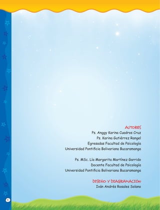 6
AUTORES
Ps. Anggy Karina Cuadros Cruz
Ps. Karina Gutiérrez Rangel
Egresadas Facultad de Psicología
Universidad Pontiﬁcia Bolivariana Bucaramanga
Ps. MSc. Lía Margarita Martínez Garrido
Docente Facultad de Psicología
Universidad Pontiﬁcia Bolivariana Bucaramanga
DISEÑO Y DIAGRAMACIÓN
Iván Andrés Rosales Solano
 