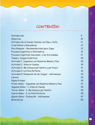 7
CONTENIDO
Introducción 9
Objetivos 10
Introducción al Cuerpo Humano con Pipe y Sofía 11
A los Padres y Educadores 12
Para Empezar • Recomendaciones para Jugar 13
Procesos Cognitivos e Informática 14
Procesos Cognitivos Asociados a las Actividades 17
Temas y Juegos Didácticos 28
Actividad 1. Juguemos con Nuestras Manos y Pies 29
Actividad 2. Armo mi Cuerpo 30
Actividad 3. Me Conozco por Dentro y por Fuera 31
Actividad 4. La Pinta Perfecta 32
Actividad 5. Evaluación de los Juegos – Adivinanzas 33
Libreto 34
Página Prinipal 35
Primer Globo • Juguemos con Nuestras Manos y Pies 37
Segundo Globo • 1. Armo mi Cuerpo 39
Tercer Globo • 2. Me Conozco por Dentro 44
Cuarto Globo • 3. La Pinta Perfecta 45
Quinto Globo • Evaluación - Adivinanzas 47
Referencias 50
 