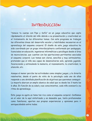 9
INTRODUCCIÓN
“Conoce tu cuerpo con Pipe y Sofía” es un juego educativo que capta
rápidamente el interés del niño debido a su presentación y creatividad en
el tratamiento de los diferentes temas. Con este programa se trabajan
las diferentes áreas del desarrollo escolar y habilidades necesarias en el
aprendizaje del esquema corporal. El diseño de este juego educativo ha
sido coordinado por un grupo interdisciplinario conformado por pedagogos,
licenciados en educación, ingenieros informáticos y psicólogos desde el área
de neurociencias, que cuentan con las aportaciones pertinentes asociadas
al esquema corporal. Los temas son claros, sencillos y muy estimulantes,
pretenden que el niño sea capaz de desenvolverse solo, aprenda jugando;
favoreciendo y estimulando la memoria, el razonamiento, la creatividad, la
atención, etc.
Aunque el menor percibe las actividades como simples juegos, y le divierte
resolverlos, desde el punto de vista de la psicología cada uno de ellos
responde a una detallada planiﬁcación de objetivos que queremos conseguir.
La mayoría abarcan un amplio abanico de edad que va desde los 3 hasta los
6 años. En función de su edad y sus conocimientos, cada niño avanzará a su
ritmo de aprendizaje.
Este juego no agota un tema tan rico como el esquema corporal. Conﬁamos
en el valor de lo aquí sintetizado y es deseable que, tanto profesionales
como familiares, aporten sus propias experiencias y opiniones para ir
enriqueciéndolo entre todos.
 