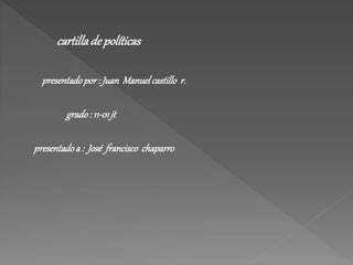 cartilla de políticas 
presentado por : Juan Manuel castillo r. 
grado : 11-01 jt 
presentado a : José francisco chaparro 
 