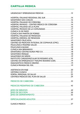 CARTILLA MEDICA
URGENCIAS Y EMERGENCIAS MEDICAS

12

HOSPITAL ITALIANO REGIONAL DEL SUR
SANATORIO SAN CARLOS
HOSPITAL ITALIANO DE CÓRDOBA
HOSPITAL PRIVADO – CENTRO MÉDICO DE CÓRDOBA
HOSPITAL ITALIANO DE LA PLATA
HOSPITAL PRIVADO DE LA COMUNIDAD
CLÍNICA 25 DE MAYO
CLÍNICA SAN MARTÍN DE PORRES
HOSPITAL ITALIANO DE MENDOZA
HOSPITAL ESPAÑOL DE MENDOZA
SANATORIO CRUZ AZUL
CENTRO DE MEDICINA INTEGRAL DE COMAHUE (CMIC)
POLICLÍNICA PINAMED SALUD
POLICLINICA BUNGE
CLÍNICA SAN BERNARDO
SANATORIO CENTRO AUREA MED S.A.
SANATORIO PARQUE
SANATORIO DE NIÑOS
INSTITUTO CARDIOVASCULAR DE ROSARIO (ICR)
CENTRO DE EMERGENCIA Y TRAUMA ROSARIO (CER)
DIAGNOSTICO MEDICO OROÑO
CLÍNICA PRIVADA DEL SOL

16
16
16
16
16
17
17
17
17
17
17
18
18
18
18
18
18
19
19
19
19
19

ASISTENCIA EN VIAJE
HISTORIA CLÍNICA
PORTAL PERSONAL DE SALUD
CENTROS MEDICOS DEL PLAN DE SALUD

20
21
22
24

MEDICOS DE CABECERA

33

MEDICOS PEDIATRAS DE CABECERA

43

JEFES DE SERVICIO
JEFES DE SECCION
JEFES DE DEPARTAMENTO

49
50
55

ESPECIALIDADES ADULTOS

57

CLINICA MEDICA

57

1

 