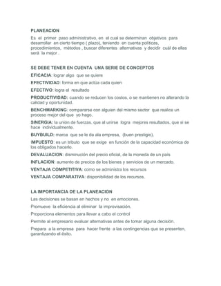 PLANEACION
Es el primer paso administrativo, en el cual se determinan objetivos para
desarrollar en cierto tiempo ( plazo), teniendo en cuenta políticas,
procedimientos, métodos , buscar diferentes alternativas y decidir cuál de ellas
será la mejor .


SE DEBE TENER EN CUENTA UNA SERIE DE CONCEPTOS
EFICACIA: lograr algo que se quiere
EFECTIVIDAD: forma en que actúa cada quien
EFECTIVO: logra el resultado
PRODUCTIVIDAD: cuando se reducen los costos, o se mantienen no alterando la
calidad y oportunidad.
BENCHMARKING: compararse con alguien del mismo sector que realice un
proceso mejor del que yo hago.
SINERGIA: la unión de fuerzas, que al unirse logra mejores resultados, que si se
hace individualmente.
BUYBUILD: marca que se le da ala empresa, (buen prestigio).
IMPUESTO: es un tributo que se exige en función de la capacidad económica de
los obligados hacerlo.
DEVALUACION: disminución del precio oficial, de la moneda de un país
INFLACION: aumento de precios de los bienes y servicios de un mercado.
VENTAJA COMPETITIVA: como se administra los recursos
VENTAJA COMPARATIVA: disponibilidad de los recursos.


LA IMPORTANCIA DE LA PLANEACION
Las decisiones se basan en hechos y no en emociones.
Promueve la eficiencia al eliminar la improvisación.
Proporciona elementos para llevar a cabo el control
Permite al empresario evaluar alternativas antes de tomar alguna decisión.
Prepara a la empresa para hacer frente a las contingencias que se presenten,
garantizando el éxito.
 