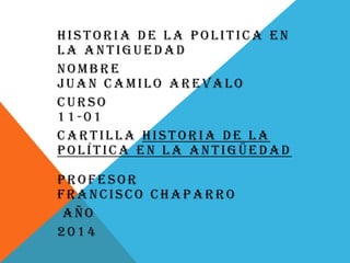 HISTORIA DE LA POLITICA EN
LA ANTIGUEDAD
NOMBRE
JUAN CAMILO AREVALO
CURSO
11-01
CARTILLA HISTORIA DE LA
POLÍTICA EN LA ANTIGÜEDAD
PROFESOR
FRANCISCO CHAPARRO
AÑO
2014
 