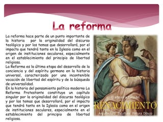 La reforma hace parte de un punto importante de 
la historia por la originalidad del discurso 
teológico y por los temas que desarrollará, por el 
impacto que tendrá tanto en la Iglesia como en el 
origen de instituciones seculares, especialmente 
en el establecimiento del principio de libertad 
religiosa. 
La Reforma es la última etapa del desarrollo de la 
conciencia y del espíritu germano en la historia 
universal, caracterizada por una incontenible 
vocación de libertad del espíritu y de la búsqueda 
de universalidad. 
En la historia del pensamiento político moderno La 
Reforma Protestante constituye un capítulo 
singular por la originalidad del discurso teológico 
y por los temas que desarrollará, por el impacto 
que tendrá tanto en la Iglesia como en el origen 
de instituciones seculares, especialmente en el 
establecimiento del principio de libertad 
religiosa. 
 