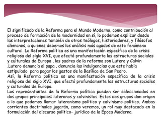 El significado de la Reforma para el Mundo Moderno, como contribución al 
proceso de formación de la modernidad en sí, lo podemos explicar desde 
las interpretaciones también de otros teólogos, historiadores, y filósofos 
alemanes, a quienes debemos los análisis más agudos de este fenómeno 
cultural. La Reforma política es una manifestación específica de la crisis 
religiosa del siglo XVI, que afectó profundamente las estructuras sociales 
y culturales de Europa , los padres de la reforma son Lutero y Calvin 
.Lutero denuncia al papa , denuncia las indulgencias que este había 
estipulado para pagar los gastos de la Basílica de San Pedro. 
Así, la Reforma política es una manifestación específica de la crisis 
religiosa del siglo XVI, que afectó profundamente las estructuras sociales 
y culturales de Europa. 
Los representantes de la Reforma política pueden ser seleccionados en 
dos grupos principales: luteranos y calvinistas. Estos dos grupos dan origen 
a lo que podemos llamar luteranismo político y calvinismo político. Ambas 
corrientes doctrinales jugarán, como veremos, un rol muy destacado en la 
formulación del discurso político- jurídico de la Época Moderna. 
 