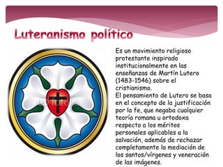 Es un movimiento religioso 
protestante inspirado 
institucionalmente en las 
enseñanzas de Martín Lutero 
(1483-1546) sobre el 
cristianismo. 
El pensamiento de Lutero se basa 
en el concepto de la justificación 
por la fe, que negaba cualquier 
teoría romana u ortodoxa 
respecto a los méritos 
personales aplicables a la 
salvación, además de rechazar 
completamente la mediación de 
los santos/vírgenes y veneración 
de las imágenes. 
 