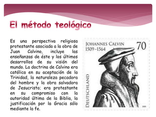 Es una perspectiva religiosa 
protestante asociada a la obra de 
Juan Calvino, incluye las 
enseñanzas de éste y los últimos 
desarrollos de su visión del 
mundo. La doctrina de Calvino era 
católica en su aceptación de la 
Trinidad, la naturaleza pecadora 
del hombre y la obra salvadora 
de Jesucristo; era protestante 
en su compromiso con la 
autoridad última de la Biblia, la 
justificación por la Gracia sólo 
mediante la fe. 
 