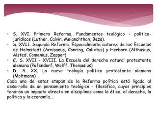• S. XVI. Primera Reforma. Fundamentos teológico - político-jurídicos 
(Luther, Calvin, Melanchthon, Beza). 
• S. XVII. Segunda Reforma. Especialmente autores de las Escuelas 
de Helmstedt (Arnisaeus, Conring, Calixtus) y Herborn (Althusius, 
Alsted, Comenius, Zepper) 
• C. S. XVII - XVIII. La Escuela del derecho natural protestante 
alemana (Pufendorf, Wolff, Thomasius) 
• D. S. XX. La nueva teología política protestante alemana 
(Moltmann) 
Cada una de estas etapas de la Reforma política está ligada al 
desarrollo de un pensamiento teológico - filosófico, cuyos principios 
tendrán un impacto directo en disciplinas como la ética, el derecho, la 
política y la economía. . 
 