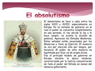 El absolutismo se llevo a cabo entre los 
siglos XVII y XVIII, especialmente en 
Europa. Es un sistema de gobierno en el 
cual el poder se concentra completamente 
en una persona, el rey decide la ley y lo 
hace cumplir, no existía la división de 
poderes. Aparecen los Estados Modernos. 
Estos estados están encarnados por los 
Monarcas y tiene su Ejército. El monarca 
no era por elección sino por sangre, por 
herencia. El poder de este monarca es 
legitimado por Dios, es de origen divino. 
Fue el principal modelo de gobierno en 
Europa durante la época moderna, 
caracterizado por la teórica concentración 
de todo el poder del Estado en manos del 
monarca gobernante. 
 