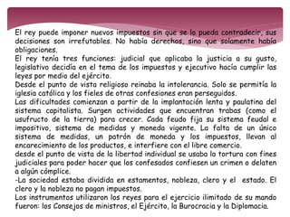 El rey puede imponer nuevos impuestos sin que se lo pueda contradecir, sus 
decisiones son irrefutables. No había derechos, sino que solamente había 
obligaciones. 
El rey tenía tres funciones: judicial que aplicaba la justicia a su gusto, 
legislativo decidía en el tema de los impuestos y ejecutivo hacía cumplir las 
leyes por medio del ejército. 
Desde el punto de vista religioso reinaba la intolerancia. Solo se permitía la 
iglesia católica y los fieles de otras confesiones eran perseguidos. 
Las dificultades comienzan a partir de la implantación lenta y paulatina del 
sistema capitalista. Surgen actividades que encuentran trabas (como el 
usufructo de la tierra) para crecer. Cada feudo fija su sistema feudal e 
impositivo, sistema de medidas y moneda vigente. La falta de un único 
sistema de medidas, un patrón de moneda y los impuestos, llevan al 
encarecimiento de los productos, e interfiere con el libre comercio. 
desde el punto de vista de la libertad individual se usaba la tortura con fines 
judiciales para poder hacer que los confesados confiesen un crimen o delaten 
a algún cómplice. 
-La sociedad estaba dividida en estamentos, nobleza, clero y el estado. El 
clero y la nobleza no pagan impuestos. 
Los instrumentos utilizaron los reyes para el ejercicio ilimitado de su mando 
fueron: los Consejos de ministros, el Ejército, la Burocracia y la Diplomacia. 
 