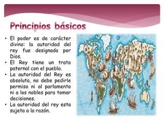 • El poder es de carácter 
divino: la autoridad del 
rey fue designada por 
Dios. 
• El Rey tiene un trato 
paternal con el pueblo. 
• La autoridad del Rey es 
absoluta, no debe pedirle 
permiso ni al parlamento 
ni a los nobles para tomar 
decisiones. 
• La autoridad del rey esta 
sujeta a la razón. 
 