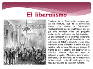 Proviene de la Ilustración, aunque por 
vía de ruptura, que es la revolución 
liberal. Los planes de "reformas" 
revolucionarias de los ilustrados, de las 
que sólo realizan ellos una pequeña 
parte, serán realizadas por los liberales. 
La proclamación de la libertad absoluta, 
en la creencia de que el derecho de cada 
individuo es total y absoluto y que cada 
individuo tiene derecho a todo sin que 
existan más normas éticas que las que él 
mismo se dé o acepte, sin aceptar en la 
práctica normas objetivas que le 
obliguen a nada. (Absoluto quiere decir 
desligado). En realidad, es consecuencia 
de la creencia racionalista de que no hay 
nada por encima de la razón humana. 
 