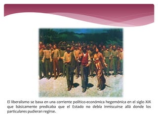 El liberalismo se basa en una corriente político-económica hegemónica en el siglo XIX 
que básicamente predicaba que el Estado no debía inmiscuirse allá donde los 
particulares pudieran regirse. 
 