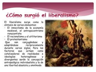 El liberalismo surge como la 
síntesis de varios elementos: 
• El inmovilismo de la economía 
medieval, el antropocentrismo 
renacentista 
• El racionalismo y el utilitarismo 
• El protestantismo 
Que van conjugándose y 
adaptándose recíprocamente 
durante varios siglos. Pero los 
factores que actúan como 
catalizadores de realidades e 
ideologías heterogéneas y 
divergentes serán la concepción 
antropológica individualista y la de 
una libertad absoluta y omnímoda 
 