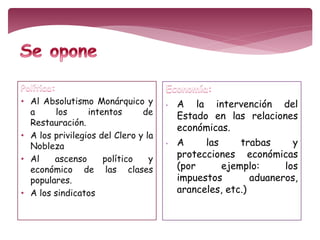 • Al Absolutismo Monárquico y 
a los intentos de 
Restauración. 
• A los privilegios del Clero y la 
Nobleza 
• Al ascenso político y 
económico de las clases 
populares. 
• A los sindicatos 
• A la intervención del 
Estado en las relaciones 
económicas. 
• A las trabas y 
protecciones económicas 
(por ejemplo: los 
impuestos aduaneros, 
aranceles, etc.) 
 