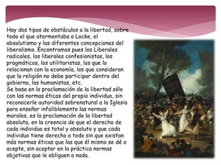Hay dos tipos de obstáculos a la libertad, sobre 
todo el que atormentaba a Locke, el 
absolutismo y las diferentes concepciones del 
liberalismo. Encontramos pues los Liberales 
radicales, los liberales confesionistas, los 
pragmáticos, los utilitaristas, los que lo 
relacionan con la economía, los que consideran 
que la religión no debe participar dentro del 
gobierno, los humanistas, etc. 
Se basa en la proclamación de la libertad sólo 
con las normas éticas del propio individuo, sin 
reconocerle autoridad sobrenatural a la Iglesia 
para enseñar infaliblemente las normas 
morales, es la proclamación de la libertad 
absoluta, en la creencia de que el derecho de 
cada individuo es total y absoluto y que cada 
individuo tiene derecho a todo sin que existan 
más normas éticas que las que él mismo se dé o 
acepte, sin aceptar en la práctica normas 
objetivas que le obliguen a nada. 
 