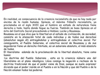 En realidad, es consecuencia de la creencia racionalista de que no hay nada por 
encima de la razón humana. Spinoza, el máximo filósofo racionalista, ya 
proclamaba en el siglo XVII que el hombre en estado de naturaleza tiene 
derecho a todo, hasta donde llegue su fuerza. También se basa Spinoza en el 
mito del Contrato Social precediendo a Hobbes, Locke y Rousseau. 
Rousseau es el que dice que la libertad en el estado de civilización, de sociedad, 
consiste en la alienación total de cada individuo y de todos sus derechos 
(absolutos según él) entregándolos y entregándose al colectivo social. Por 
consiguiente, el Pueblo Soberano, el colectivo social de Rousseau y de sus 
seguidores tiene un derecho ilimitado, es un soberano absoluto, el más absoluto 
de todos. 
El liberalismo además de la proclamación de la libertad absoluta, tiene como 
bases: 
•La doctrina del Pueblo Soberano , esta es la creencia número uno del 
liberalismo en el plano ideológico. Lleva consigo la negación o rechazo de la 
doctrina tradicional de que el poder viene de Dios, aunque se suele expresar 
diciendo que el poder reside en el Pueblo o en la Nación y que del Pueblo o de la 
Nación emanan todos los poderes. 
 