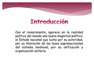 Con el renacimiento, aparece en la realidad 
política del mundo una nueva magnitud política: 
el Estado nacional que lucha por su autoridad, 
por su liberación de los lazos supranacionales 
del sistema medieval, por su unificación y 
organización unitaria. 
 