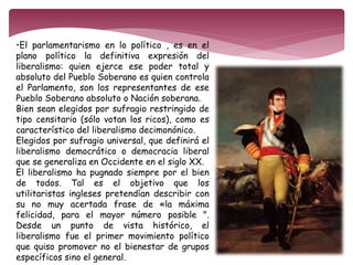 •El parlamentarismo en lo político , es en el 
plano político la definitiva expresión del 
liberalismo: quien ejerce ese poder total y 
absoluto del Pueblo Soberano es quien controla 
el Parlamento, son los representantes de ese 
Pueblo Soberano absoluto o Nación soberana. 
Bien sean elegidos por sufragio restringido de 
tipo censitario (sólo votan los ricos), como es 
característico del liberalismo decimonónico. 
Elegidos por sufragio universal, que definirá el 
liberalismo democrático o democracia liberal 
que se generaliza en Occidente en el siglo XX. 
El liberalismo ha pugnado siempre por el bien 
de todos. Tal es el objetivo que los 
utilitaristas ingleses pretendían describir con 
su no muy acertada frase de «la máxima 
felicidad, para el mayor número posible ". 
Desde un punto de vista histórico, el 
liberalismo fue el primer movimiento político 
que quiso promover no el bienestar de grupos 
específicos sino el general. 
 