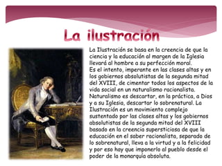 La Ilustración se basa en la creencia de que la 
ciencia y la educación al margen de la Iglesia 
llevará al hombre a su perfección moral. 
Es el intento, imperante en las clases altas y en 
los gobiernos absolutistas de la segunda mitad 
del XVIII, de cimentar todos los aspectos de la 
vida social en un naturalismo racionalista. 
Naturalismo es descartar, en la práctica, a Dios 
y a su Iglesia, descartar lo sobrenatural. La 
Ilustración es un movimiento complejo 
sustentado por las clases altas y los gobiernos 
absolutistas de la segunda mitad del XVIII 
basado en la creencia supersticiosa de que la 
educación en el saber racionalista, separado de 
lo sobrenatural, lleva a la virtud y a la felicidad 
y por eso hay que imponerlo al pueblo desde el 
poder de la monarquía absoluta. 
 