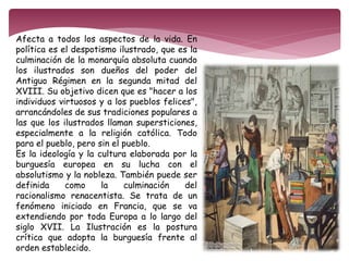 Afecta a todos los aspectos de la vida. En 
política es el despotismo ilustrado, que es la 
culminación de la monarquía absoluta cuando 
los ilustrados son dueños del poder del 
Antiguo Régimen en la segunda mitad del 
XVIII. Su objetivo dicen que es "hacer a los 
individuos virtuosos y a los pueblos felices", 
arrancándoles de sus tradiciones populares a 
las que los ilustrados llaman supersticiones, 
especialmente a la religión católica. Todo 
para el pueblo, pero sin el pueblo. 
Es la ideología y la cultura elaborada por la 
burguesía europea en su lucha con el 
absolutismo y la nobleza. También puede ser 
definida como la culminación del 
racionalismo renacentista. Se trata de un 
fenómeno iniciado en Francia, que se va 
extendiendo por toda Europa a lo largo del 
siglo XVII. La Ilustración es la postura 
crítica que adopta la burguesía frente al 
orden establecido. 
 