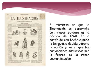 El momento en que la 
Ilustración se desarrolla 
con mayor pujanza es la 
década de 1760. Es a 
partir de esa fecha cuando 
la burguesía decide pasar a 
la acción y en el que las 
convicciones adquiridas por 
la fuerza de la razón 
cobran impulso. 
 