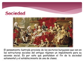 El pensamiento ilustrado proviene de los sectores burgueses que ven en 
las estructuras sociales del antiguo régimen un impedimento para su 
ascenso social. Es por esto que postulaban el fin de la sociedad 
estamental y el establecimiento de una de clases. 
 