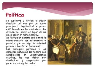 Se sustituye y critica el poder 
absoluto del rey por un nuevo 
principio: La legitimidad del poder 
está basada en los ciudadanos. La 
división del poder en lugar de un 
único poder en manos del rey. 
Se Postula un sistema que elimine la 
representación por estamentos y 
permita que se oiga la voluntad 
general a través del Parlamento. 
Los principios políticos y los 
derechos naturales del hombre son 
establecidos en Constituciones 
escritas, las que deben ser 
obedecidas y respetadas por 
gobernantes y gobernados. 
 