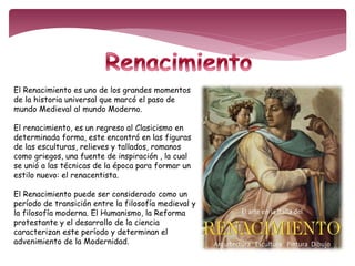 El Renacimiento es uno de los grandes momentos 
de la historia universal que marcó el paso de 
mundo Medieval al mundo Moderno. 
El renacimiento, es un regreso al Clasicismo en 
determinada forma, este encontró en las figuras 
de las esculturas, relieves y tallados, romanos 
como griegos, una fuente de inspiración , la cual 
se unió a las técnicas de la época para formar un 
estilo nuevo: el renacentista. 
El Renacimiento puede ser considerado como un 
período de transición entre la filosofía medieval y 
la filosofía moderna. El Humanismo, la Reforma 
protestante y el desarrollo de la ciencia 
caracterizan este período y determinan el 
advenimiento de la Modernidad. 
 