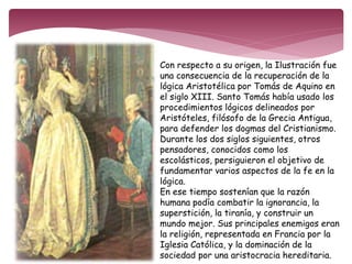 Con respecto a su origen, la Ilustración fue 
una consecuencia de la recuperación de la 
lógica Aristotélica por Tomás de Aquino en 
el siglo XIII. Santo Tomás había usado los 
procedimientos lógicos delineados por 
Aristóteles, filósofo de la Grecia Antigua, 
para defender los dogmas del Cristianismo. 
Durante los dos siglos siguientes, otros 
pensadores, conocidos como los 
escolásticos, persiguieron el objetivo de 
fundamentar varios aspectos de la fe en la 
lógica. 
En ese tiempo sostenían que la razón 
humana podía combatir la ignorancia, la 
superstición, la tiranía, y construir un 
mundo mejor. Sus principales enemigos eran 
la religión, representada en Francia por la 
Iglesia Católica, y la dominación de la 
sociedad por una aristocracia hereditaria. 
 