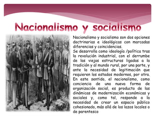 Nacionalismo y socialismo son dos opciones 
doctrinarias e ideológicas con marcadas 
diferencias y coincidencias. 
Se desarrolla como ideología /política tras 
la revolución industrial, con el derrumbe 
de las viejas estructuras ligadas a la 
tradición y al mundo rural, por una parte, y 
ante la necesidad de legitimación que 
requieren los estados modernos, por otra. 
En este sentido, el nacionalismo, como 
conciencia de una nueva forma de 
organización social, es producto de las 
dinámicas de modernización económicas y 
sociales y, como tal, responde a la 
necesidad de crear un espacio público 
cohesionado, más allá de los lazos locales o 
de parentesco 
 
