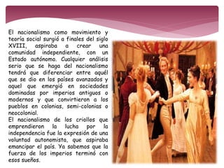 El nacionalismo como movimiento y 
teoría social surgió a finales del siglo 
XVIII, aspiraba a crear una 
comunidad independiente, con un 
Estado autónomo. Cualquier análisis 
serio que se haga del nacionalismo 
tendrá que diferenciar entre aquél 
que se dio en los países avanzados y 
aquel que emergió en sociedades 
dominadas por imperios antiguos o 
modernos y que convirtieron a los 
pueblos en colonias, semi-colonias o 
neocolonial. 
El nacionalismo de los criollos que 
emprendieron la lucha por la 
independencia fue la expresión de una 
voluntad autonomista, que aspiraba 
emancipar el país. Ya sabemos que la 
fuerza de los imperios terminó con 
esos sueños. 
 