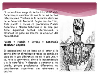 El nacionalismo surge de la doctrina del Pueblo 
Soberano en combinación con la de los hechos 
diferenciales. También se la denomina doctrina 
de la Soberanía Nacional. Según esa doctrina, 
todo pueblo o nación es proclamado Pueblo 
Soberano o Nación Soberana si se dice que 
tiene supuestos hechos diferenciales, y 
entonces se pone en marcha la ecuación del 
nacionalismo: 
Pueblo = Nación = Estado = Soberanía 
absoluta= Imperio. 
El nacionalismo no se basa en el amor a la 
patria, sino en el rechazo a todas las demás, se 
basa en lo que diferencia, no en lo que une, y 
va, no a la convivencia, sino a la independencia 
y a la xenofobia. Y después a someter a los 
demás, porque proclamarse diferentes es 
considerarse superiores sin atreverse a 
decirlo. 
 