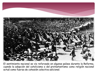 El sentimiento nacional se vio reforzado en algunos países durante la Reforma, 
cuando la adopción del catolicismo o del protestantismo como religión nacional 
actuó como fuerza de cohesión colectiva adicional. 
 
