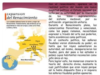 Con el renacimiento, aparece en la 
realidad política del mundo una nueva 
magnitud política: el Estado nacional que 
lucha por su autoridad, por su liberación 
de los lazos supranacionales 
del sistema medieval, por su 
unificación organización unitaria. 
Durante el Renacimiento pleno, los 
comerciantes florentinos y venecianos, 
como los papas romanos, necesitaban 
expresar a través del arte sus poderíos, 
tanto económicos como políticos. 
En el contexto político, los señores 
feudales vieron disminuido su poder, en 
tanto que los reyes aumentaron su 
autoridad, así mismo, desaparecieron los 
feudos, para dar paso a los estados o 
países cuyos habitantes reconocían como 
jefe único al rey. 
Para lograr esto, los monarcas crearon la 
teoría del derecho divino, mediante la 
cual justificaban que eran reyes porque 
así lo había dispuesto Dios y ni siquiera 
los señores feudales podían oponerse. 
 