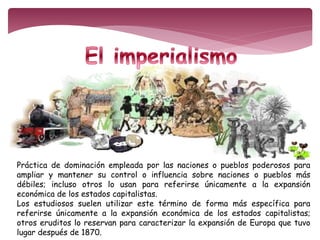 Práctica de dominación empleada por las naciones o pueblos poderosos para 
ampliar y mantener su control o influencia sobre naciones o pueblos más 
débiles; incluso otros lo usan para referirse únicamente a la expansión 
económica de los estados capitalistas. 
Los estudiosos suelen utilizar este término de forma más específica para 
referirse únicamente a la expansión económica de los estados capitalistas; 
otros eruditos lo reservan para caracterizar la expansión de Europa que tuvo 
lugar después de 1870. 
 