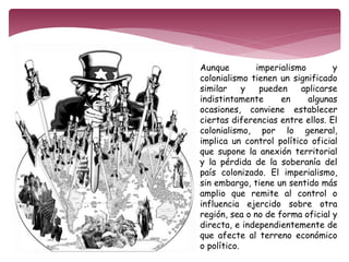 Aunque imperialismo y 
colonialismo tienen un significado 
similar y pueden aplicarse 
indistintamente en algunas 
ocasiones, conviene establecer 
ciertas diferencias entre ellos. El 
colonialismo, por lo general, 
implica un control político oficial 
que supone la anexión territorial 
y la pérdida de la soberanía del 
país colonizado. El imperialismo, 
sin embargo, tiene un sentido más 
amplio que remite al control o 
influencia ejercido sobre otra 
región, sea o no de forma oficial y 
directa, e independientemente de 
que afecte al terreno económico 
o político. 
 