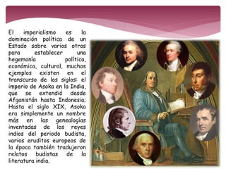 El imperialismo es la 
dominación política de un 
Estado sobre varios otros 
para establecer una 
hegemonía política, 
económica, cultural, muchos 
ejemplos existen en el 
transcurso de los siglos: el 
imperio de Asoka en la India, 
que se extendió desde 
Afganistán hasta Indonesia; 
Hasta el siglo XIX, Asoka 
era simplemente un nombre 
más en las genealogías 
inventadas de los reyes 
indios del periodo budista, 
varios eruditos europeos de 
la época también tradujeron 
relatos budistas de la 
literatura india. 
 
