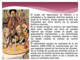 El origen del imperialismo se remonta a la 
antigüedad y ha adoptado distintos modelos a lo 
largo de la historia, siendo algunos de ellos más 
frecuentes que otros dentro de un periodo 
histórico concreto. 
En el mundo antiguo la práctica del imperialismo 
daba como resultado una serie de grandes 
imperios que surgían cuando un pueblo, que 
generalmente representaba a una determinada 
civilización y religión, intentaba dominar a todos 
los demás creando un sistema de control 
unificado. 
El imperialismo europeo de comienzos de la era 
moderna (1400-1750) se caracterizaba por ser 
una expansión colonial en territorios de ultramar. 
No se trataba de un país que intentaba unificar el 
mundo sino de muchas naciones que competían por 
establecer su control sobre el sur y sureste de 
Asia y el continente americano. 
 
