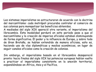Los sistemas imperialistas se estructuraron de acuerdo con la doctrina 
del mercantilismo: cada metrópoli procuraba controlar el comercio de 
sus colonias para monopolizar los beneficios obtenidos. 
A mediados del siglo XIX apareció otra variante, el imperialismo del 
librecambio. Esta modalidad perduró en este periodo pese a que el 
mercantilismo y la creación de imperios oficiales estaban disminuyendo 
de forma significativa. El poder y la influencia de Europa, y sobre todo 
de Gran Bretaña, se habían extendido de manera oficiosa, esto es, 
haciendo uso de vías diplomáticas y medios económicos, en lugar de 
seguir canales oficiales como la creación de colonias. 
Sin embargo, el imperialismo basado en el librecambio desapareció 
pronto: hacia finales del siglo XIX las potencias europeas habían vuelto 
a practicar el imperialismo consistente en la anexión territorial, 
expandiéndose en África, Asia y el Pacífico. 
 