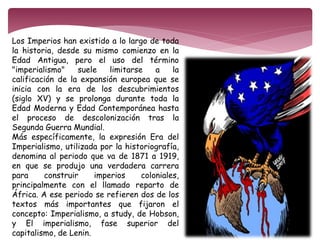 Los Imperios han existido a lo largo de toda 
la historia, desde su mismo comienzo en la 
Edad Antigua, pero el uso del término 
"imperialismo" suele limitarse a la 
calificación de la expansión europea que se 
inicia con la era de los descubrimientos 
(siglo XV) y se prolonga durante toda la 
Edad Moderna y Edad Contemporánea hasta 
el proceso de descolonización tras la 
Segunda Guerra Mundial. 
Más específicamente, la expresión Era del 
Imperialismo, utilizada por la historiografía, 
denomina al periodo que va de 1871 a 1919, 
en que se produjo una verdadera carrera 
para construir imperios coloniales, 
principalmente con el llamado reparto de 
África. A ese periodo se refieren dos de los 
textos más importantes que fijaron el 
concepto: Imperialismo, a study, de Hobson, 
y El imperialismo, fase superior del 
capitalismo, de Lenin. 
 